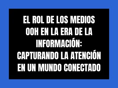 EL ROL DE LOS MEDIOS OOH EN LA ERA DE LA INFORMACIÓN: CAPTURANDO LA ATENCIÓN EN UN MUNDO CONECTADO