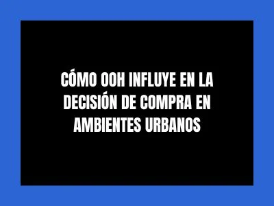 CÓMO OOH INFLUYE EN LA DECISIÓN DE COMPRA EN AMBIENTES URBANOS