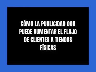 CÓMO LA PUBLICIDAD OOH PUEDE AUMENTAR EL FLUJO DE CLIENTES A TIENDAS FÍSICAS