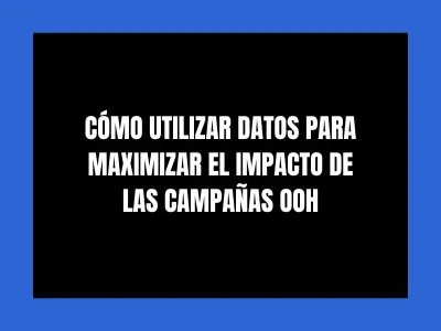 CÓMO UTILIZAR DATOS PARA MAXIMIZAR EL IMPACTO DE LAS CAMPAÑAS OOH