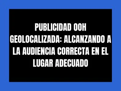 PUBLICIDAD OOH GEOLOCALIZADA: ALCANZANDO A LA AUDIENCIA CORRECTA EN EL LUGAR ADECUADO